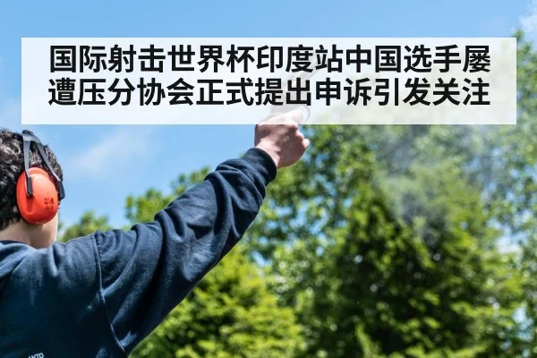 国际射击世界杯印度站中国选手屡遭压分协会正式提出申诉引发关注