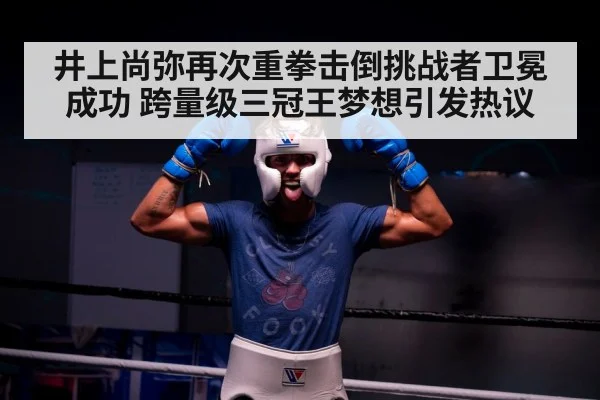 井上尚弥再次重拳击倒挑战者卫冕成功 跨量级三冠王梦想引发热议